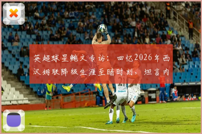 英超球星鲍文专访：回忆2026年西汉姆联降级生涯至暗时刻，坦言内心充斥尴尬与痛苦的真实感受
