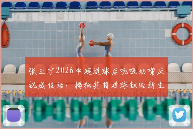 张玉宁2026中超进球后吮吸奶嘴庆祝成佳话，揭秘其将进球献给新生儿背后的温馨家庭故事与竞技状态的深层关联