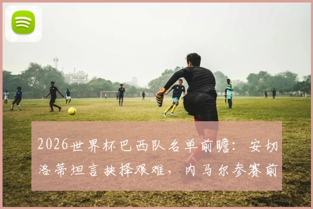 2026世界杯巴西队名单前瞻:安切洛蒂坦言抉择艰难,内马尔参赛前景与皇马球星的角色分析