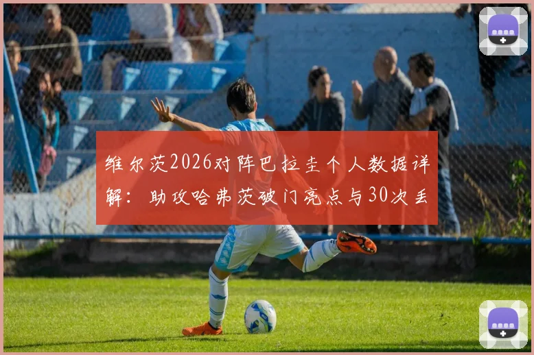 维尔茨2026对阵巴拉圭个人数据详解：助攻哈弗茨破门亮点与30次丢失球权背后的战术解读