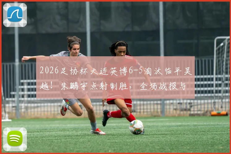 2026足协杯大连英博6-5淘汰临平吴越!朱鹏宇点射制胜,全场战报与晋级分析