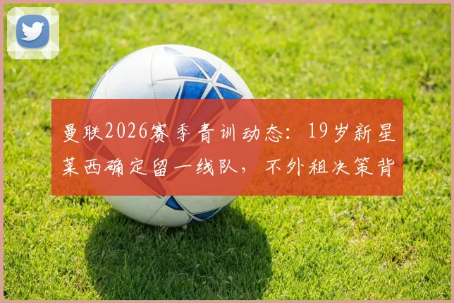 曼联2026赛季青训动态：19岁新星莱西确定留一线队，不外租决策背后的考量与球员前景分析