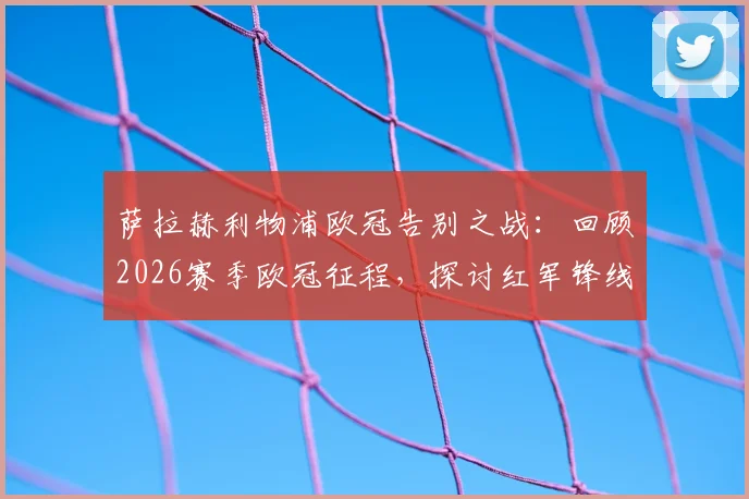 萨拉赫利物浦欧冠告别之战：回顾2026赛季欧冠征程，探讨红军锋线告别后的影响与未来