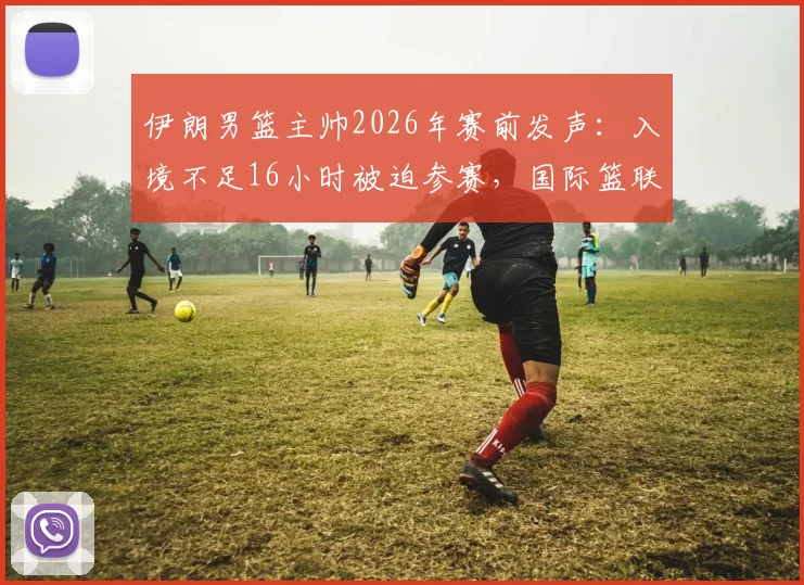 伊朗男篮主帅2026年赛前发声：入境不足16小时被迫参赛，国际篮联赛程安排再引争议
