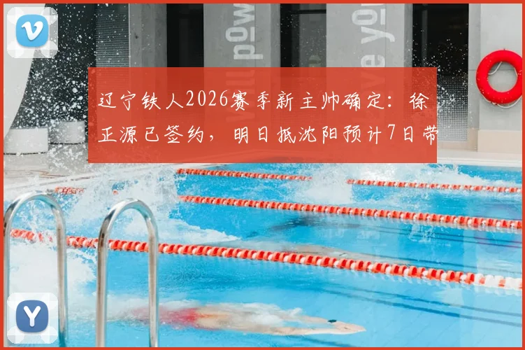 辽宁铁人2026赛季新主帅确定：徐正源已签约，明日抵沈阳预计7日带队，战术风格与合同细节前瞻
