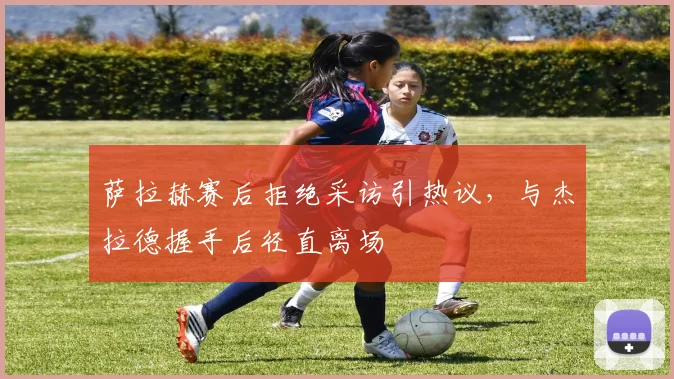 萨拉赫赛后拒绝采访引热议，与杰拉德握手后径直离场