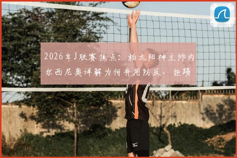 2026年J联赛焦点：柏太阳神主帅内尔西尼奥详解为何弃用防反，拒踢功利足球全力争胜川崎前锋