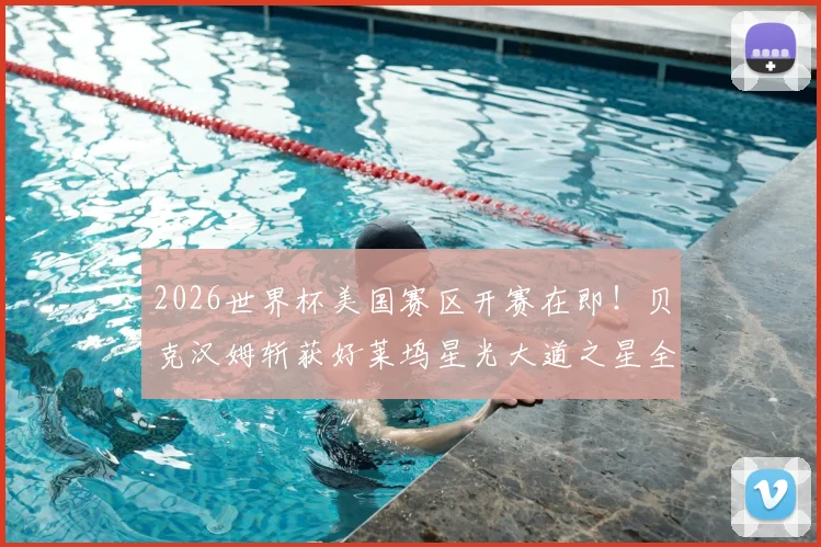 2026世界杯美国赛区开赛在即！贝克汉姆斩获好莱坞星光大道之星全记录，附星途历程与足球生涯盘点