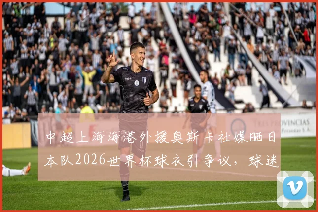 中超上海海港外援奥斯卡社媒晒日本队2026世界杯球衣引争议，球迷热议背后原因