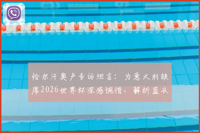 恰尔汗奥卢专访坦言：为意大利缺席2026世界杯深感惋惜，解析蓝衣军团为何配得上参赛席位