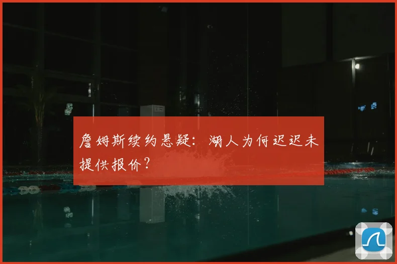 詹姆斯续约悬疑:湖人为何迟迟未提供报价?