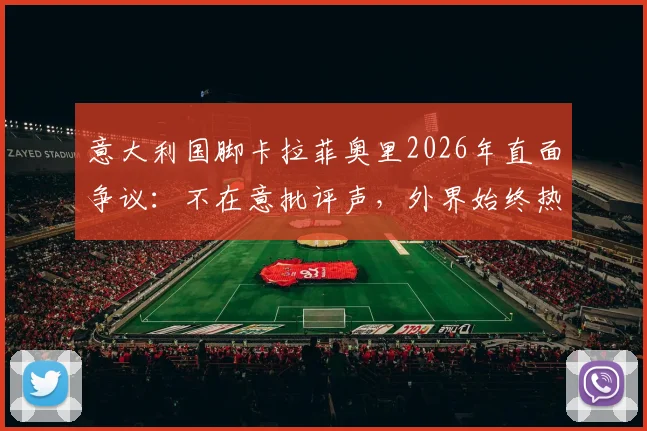 意大利国脚卡拉菲奥里2026年直面争议：不在意批评声，外界始终热衷讨论我们球队