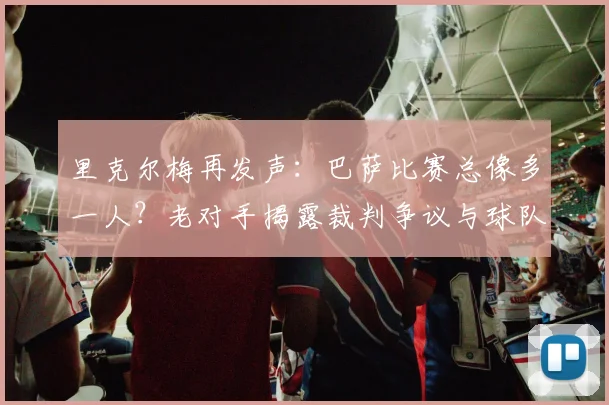里克尔梅再发声：巴萨比赛总像多一人？老对手揭露裁判争议与球队历史恩怨