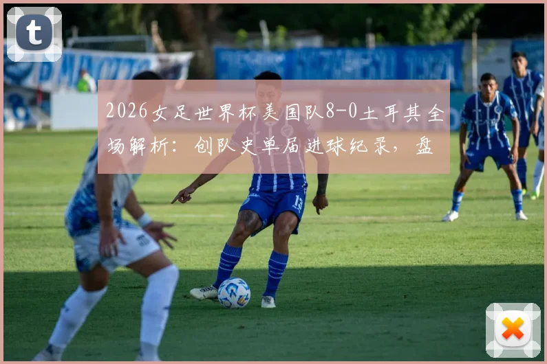 2026女足世界杯美国队8-0土耳其全场解析：创队史单届进球纪录，盘点美国女足本届进攻战术亮点