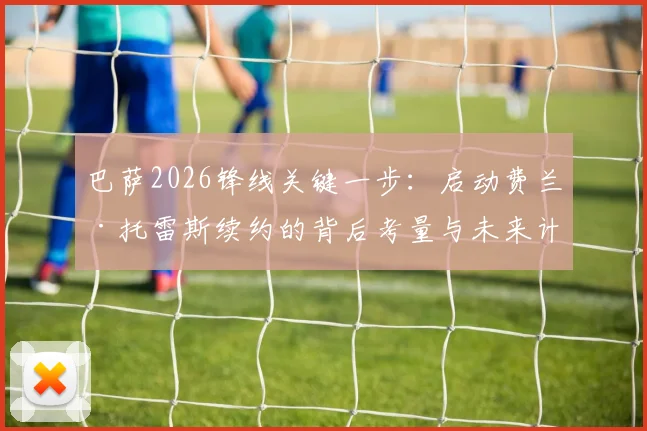 巴萨2026锋线关键一步：启动费兰·托雷斯续约的背后考量与未来计划