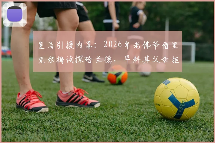 皇马引援内幕:2026年老佛爷借里克尔梅试探哈兰德,早料其父会拒绝