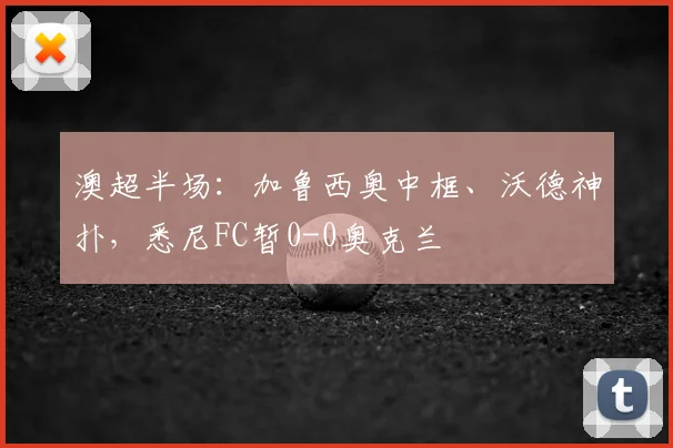 澳超半场：加鲁西奥中框、沃德神扑，悉尼FC暂0-0奥克兰