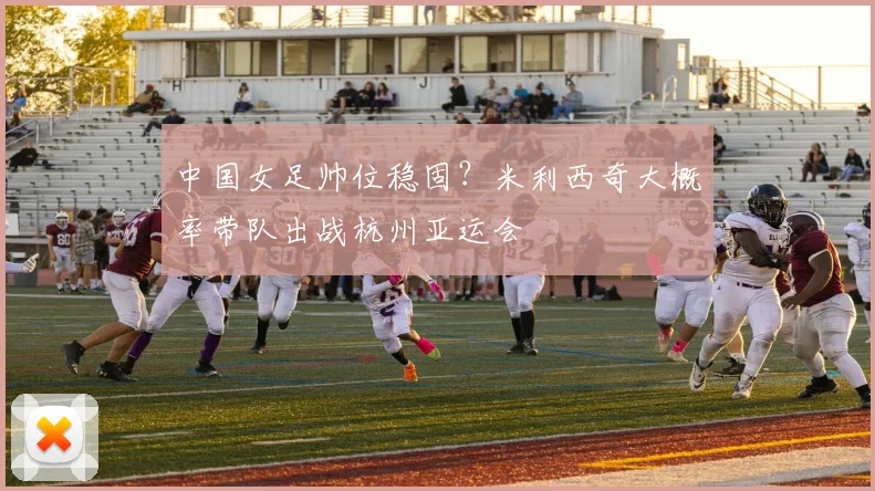中国女足帅位稳固？米利西奇大概率带队出战杭州亚运会