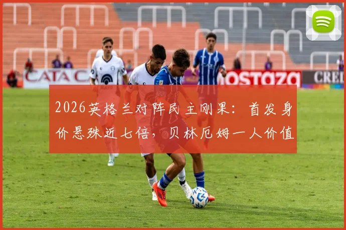 2026英格兰对阵民主刚果：首发身价悬殊近七倍，贝林厄姆一人价值等于对方全队，比赛胜负关键点分析
