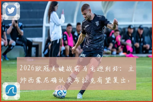 2026欧冠关键战前马竞迎利好：主帅西蒙尼确认奥布拉克有望复出，并回应巴萨裁判争议言论