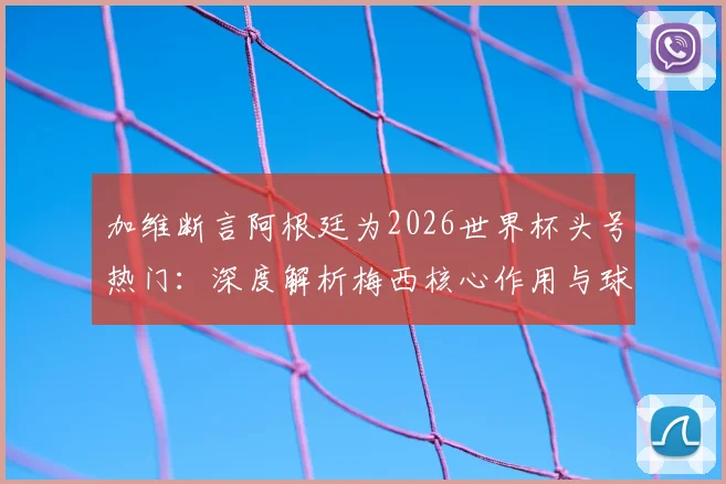 加维断言阿根廷为2026世界杯头号热门:深度解析梅西核心作用与球队真实战力