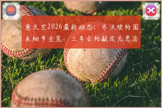 意天空2026最新动态：齐沃续约国米细节全览，三年合约敲定无悬念，谈判全程解析