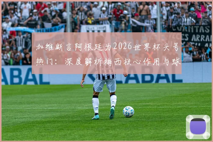 加维断言阿根廷为2026世界杯头号热门:深度解析梅西核心作用与球队真实战力