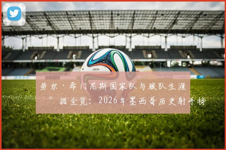 劳尔·希门尼斯国家队与狼队生涯数据全览：2026年墨西哥历史射手榜第二，紧追小豌豆，巅峰赛季回顾