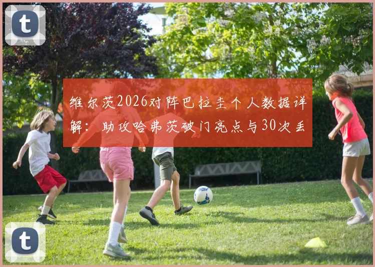 维尔茨2026对阵巴拉圭个人数据详解：助攻哈弗茨破门亮点与30次丢失球权背后的战术解读