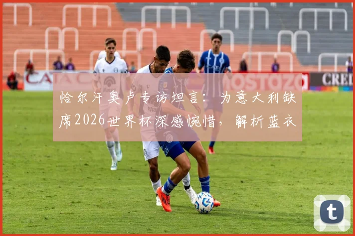 恰尔汗奥卢专访坦言：为意大利缺席2026世界杯深感惋惜，解析蓝衣军团为何配得上参赛席位