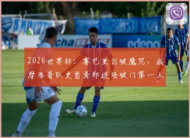 2026世界杯:赛巴里打破魔咒,成摩洛哥队史首秀即连场破门第一人,背后技术解析