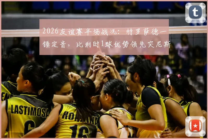 2026友谊赛半场战况：特罗萨德一锤定音，比利时1球优势领先突尼斯，全场数据与战术解读