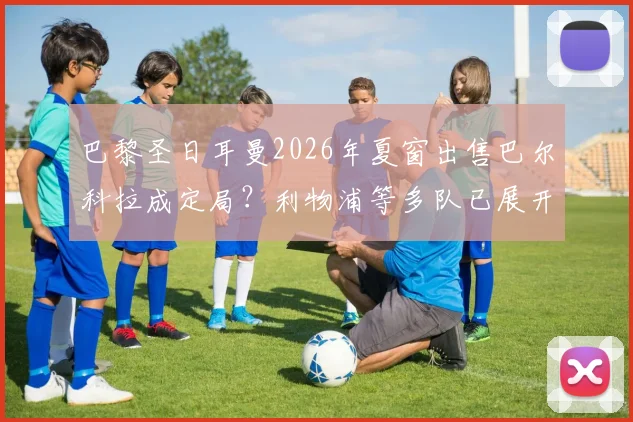 巴黎圣日耳曼2026年夏窗出售巴尔科拉成定局？利物浦等多队已展开实质性接触，转会费预计多少