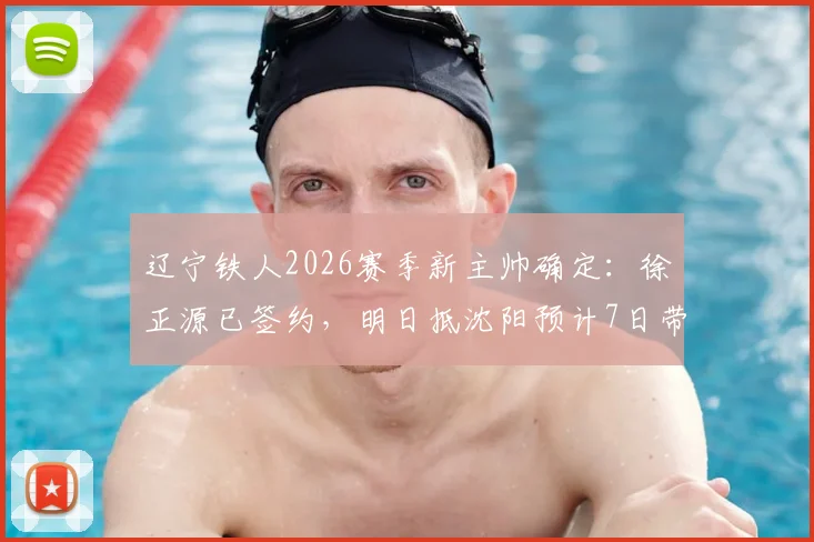 辽宁铁人2026赛季新主帅确定：徐正源已签约，明日抵沈阳预计7日带队，战术风格与合同细节前瞻