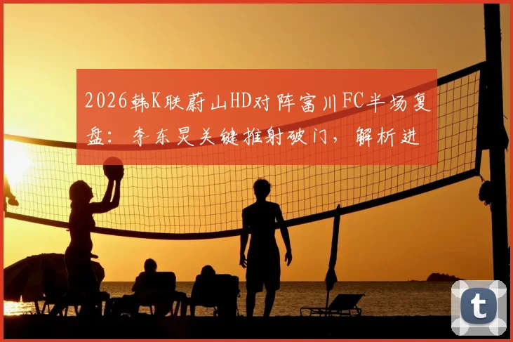 2026韩K联蔚山HD对阵富川FC半场复盘：李东炅关键推射破门，解析进球过程与双方半场战术优劣